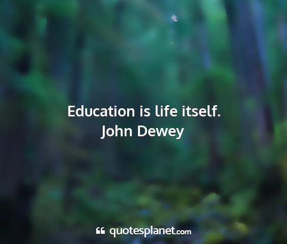 John dewey - education is life itself....
