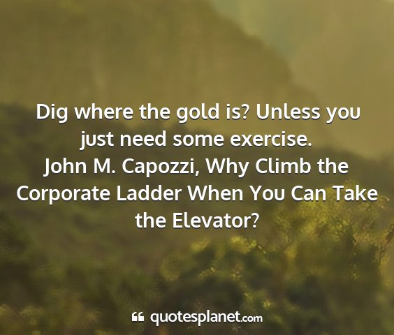 John m. capozzi, why climb the corporate ladder when you can take the elevator? - dig where the gold is? unless you just need some...