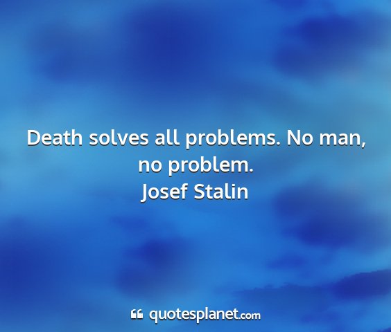 Josef stalin - death solves all problems. no man, no problem....
