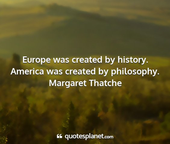 Margaret thatche - europe was created by history. america was...