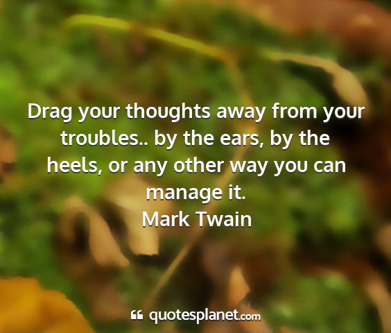Mark twain - drag your thoughts away from your troubles.. by...