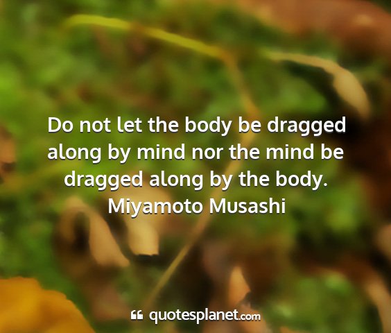 Miyamoto musashi - do not let the body be dragged along by mind nor...