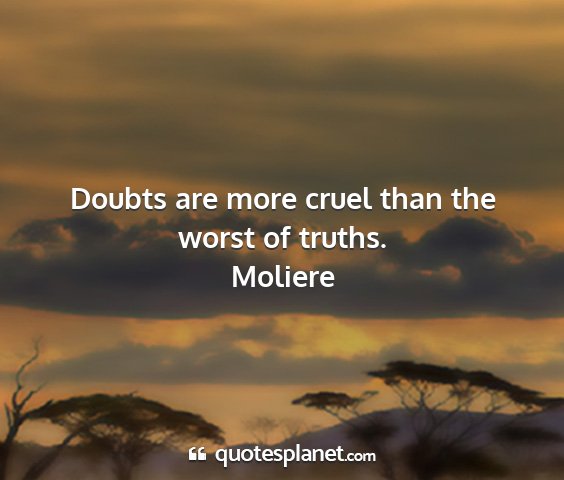 Moliere - doubts are more cruel than the worst of truths....