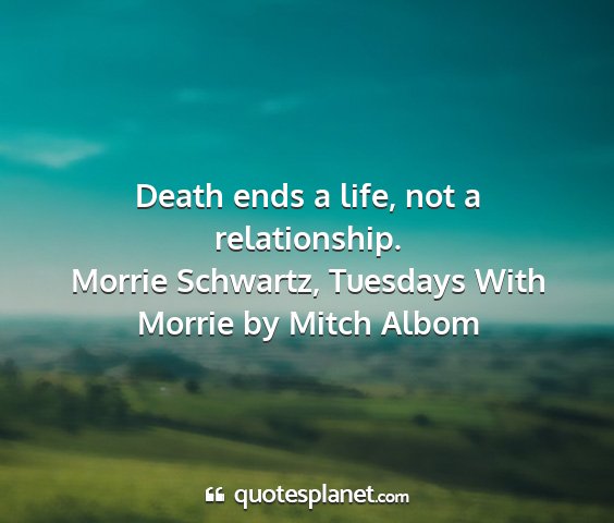 Morrie schwartz, tuesdays with morrie by mitch albom - death ends a life, not a relationship....