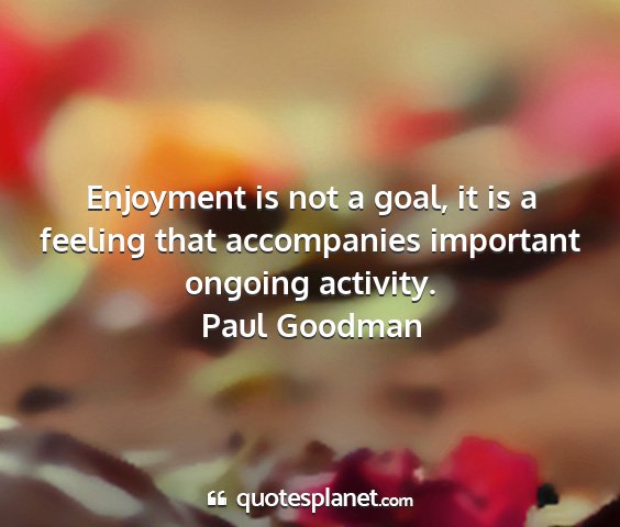 Paul goodman - enjoyment is not a goal, it is a feeling that...