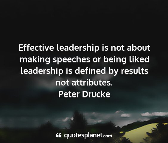 Peter drucke - effective leadership is not about making speeches...