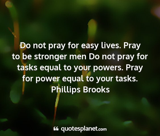 Phillips brooks - do not pray for easy lives. pray to be stronger...