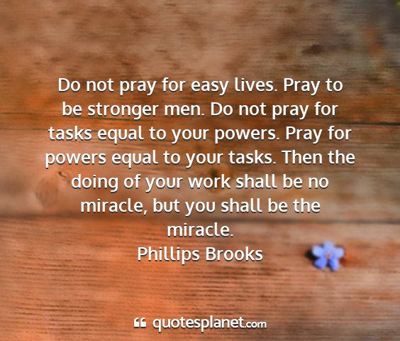 Phillips brooks - do not pray for easy lives. pray to be stronger...