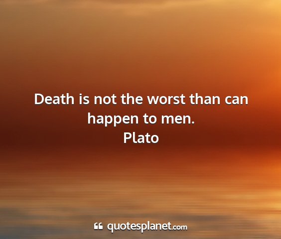 Plato - death is not the worst than can happen to men....