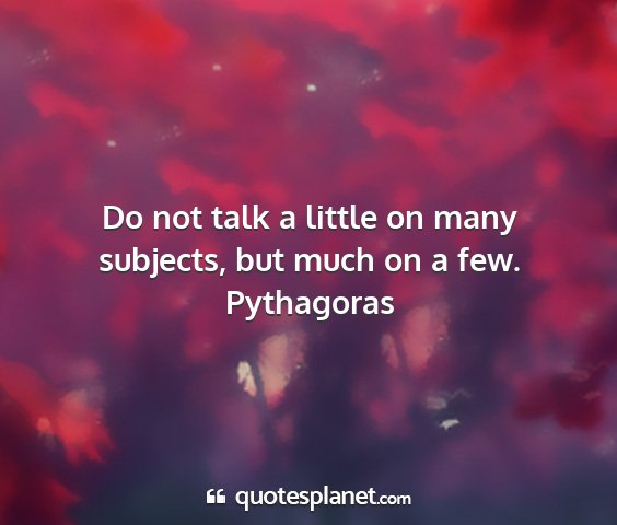 Pythagoras - do not talk a little on many subjects, but much...