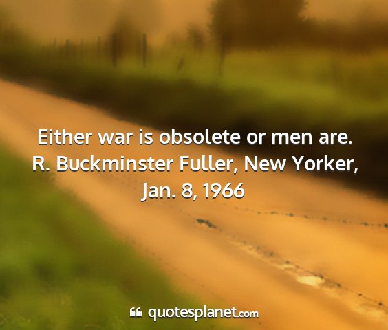 R. buckminster fuller, new yorker, jan. 8, 1966 - either war is obsolete or men are....
