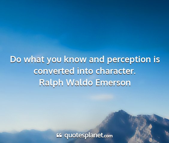 Ralph waldo emerson - do what you know and perception is converted into...