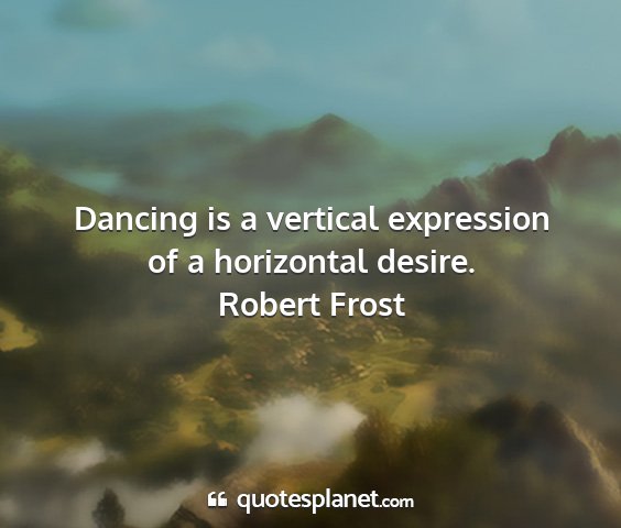 Robert frost - dancing is a vertical expression of a horizontal...