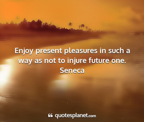 Seneca - enjoy present pleasures in such a way as not to...