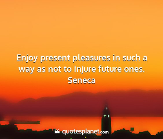 Seneca - enjoy present pleasures in such a way as not to...