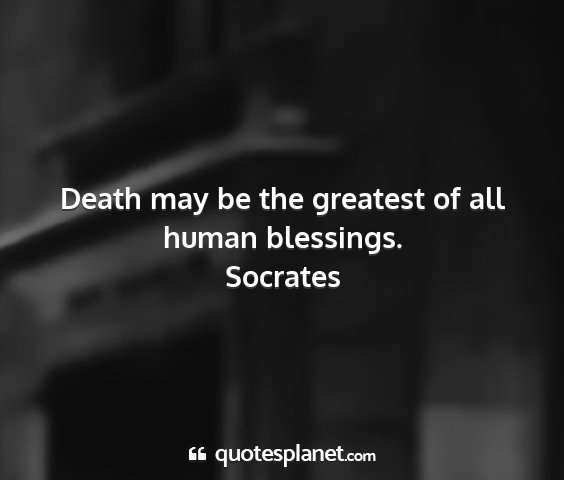 Socrates - death may be the greatest of all human blessings....