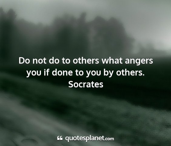 Socrates - do not do to others what angers you if done to...