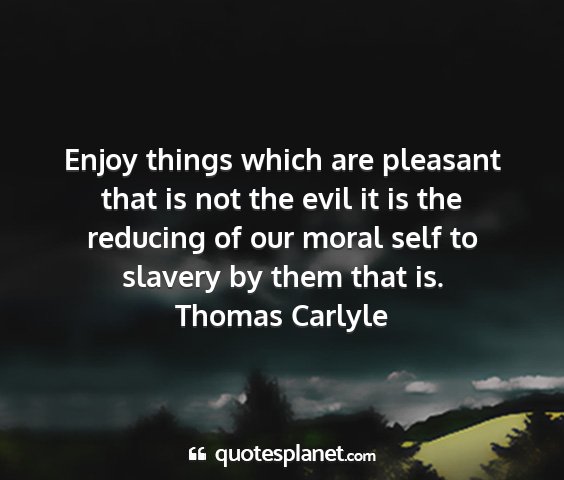 Thomas carlyle - enjoy things which are pleasant that is not the...