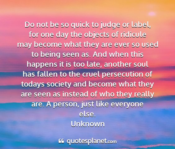 Unknown - do not be so quick to judge or label, for one day...