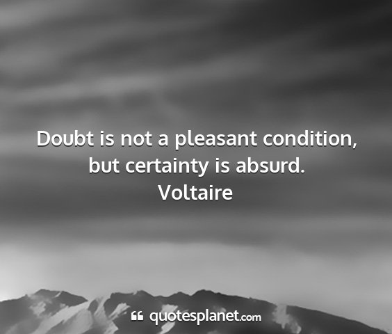 Voltaire - doubt is not a pleasant condition, but certainty...