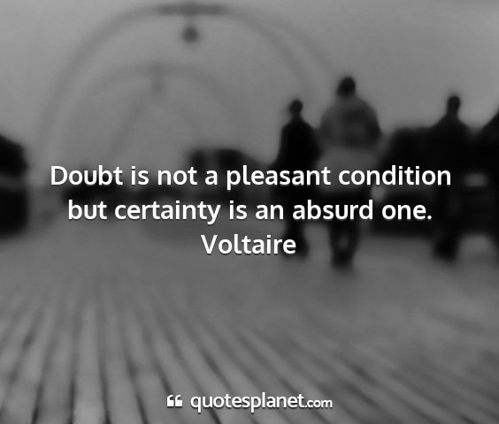 Voltaire - doubt is not a pleasant condition but certainty...