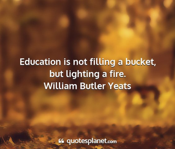 William butler yeats - education is not filling a bucket, but lighting a...