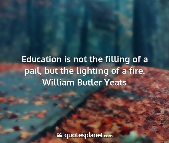 William butler yeats - education is not the filling of a pail, but the...