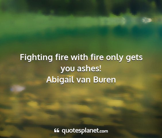 Abigail van buren - fighting fire with fire only gets you ashes!...