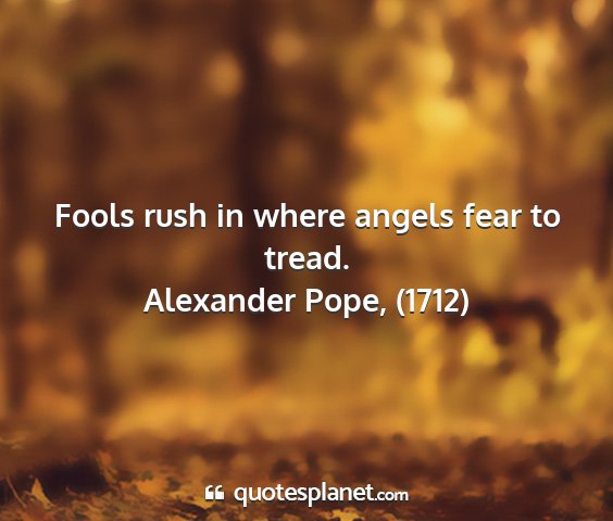 Alexander pope, (1712) - fools rush in where angels fear to tread....