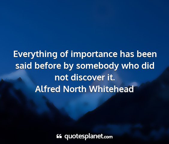 Alfred north whitehead - everything of importance has been said before by...