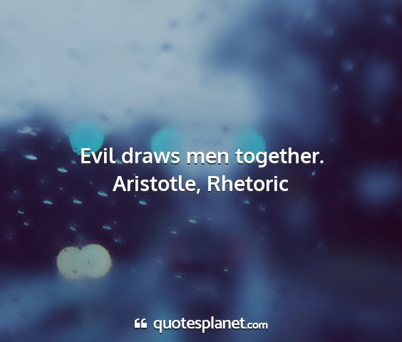 Aristotle, rhetoric - evil draws men together....