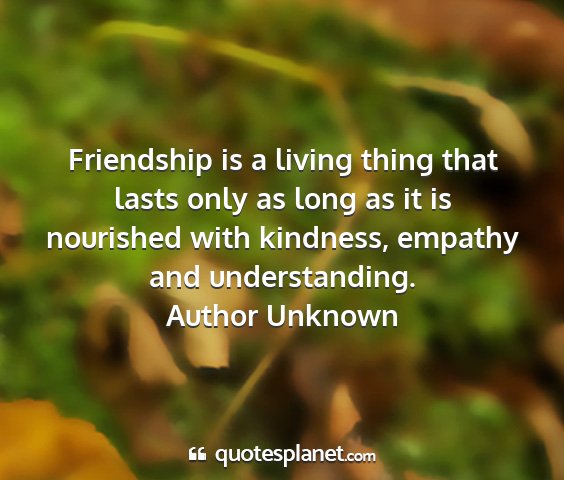 Author unknown - friendship is a living thing that lasts only as...