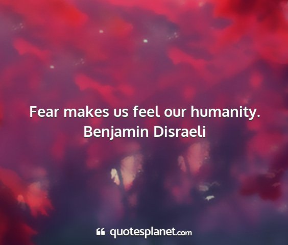 Benjamin disraeli - fear makes us feel our humanity....