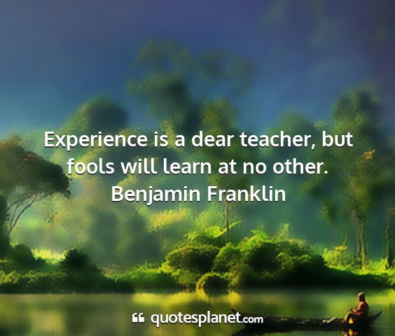 Benjamin franklin - experience is a dear teacher, but fools will...