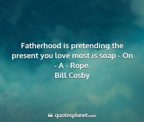 Bill cosby - fatherhood is pretending the present you love...
