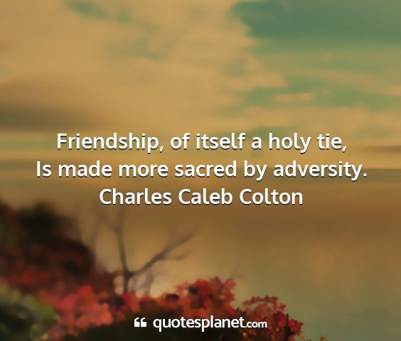 Charles caleb colton - friendship, of itself a holy tie, is made more...