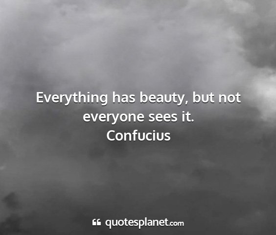 Confucius - everything has beauty, but not everyone sees it....