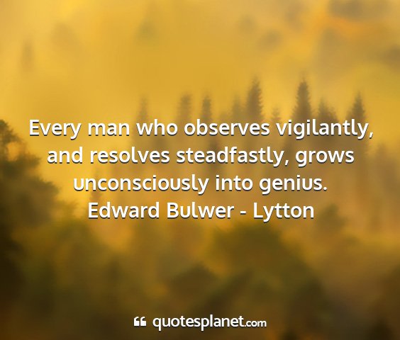 Edward bulwer - lytton - every man who observes vigilantly, and resolves...