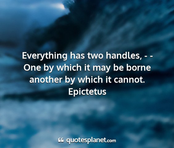 Epictetus - everything has two handles, - - one by which it...