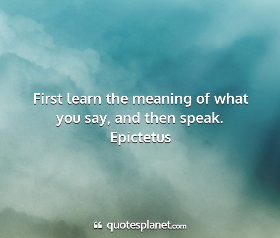 Epictetus - first learn the meaning of what you say, and then...
