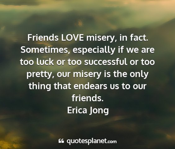 Erica jong - friends love misery, in fact. sometimes,...