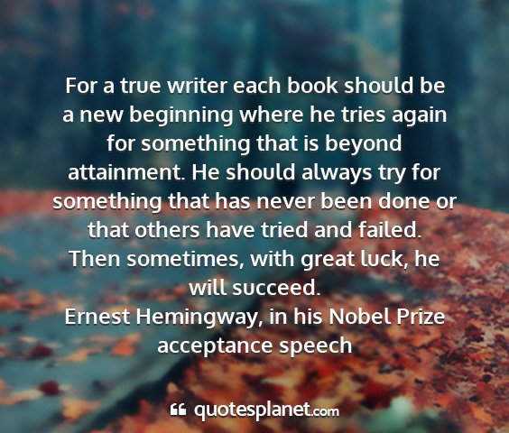 Ernest hemingway, in his nobel prize acceptance speech - for a true writer each book should be a new...