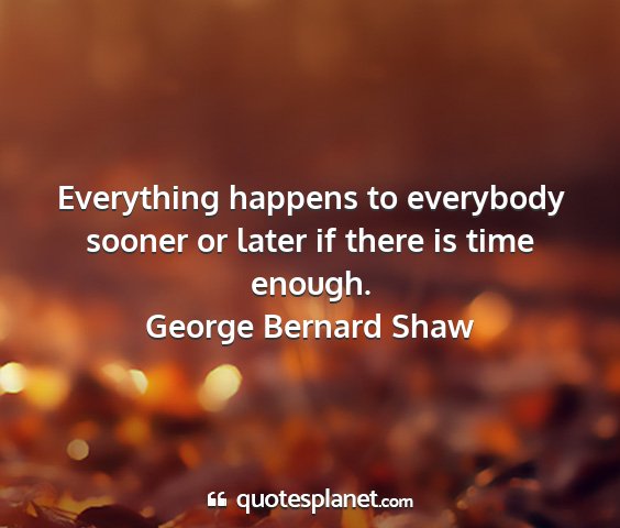 George bernard shaw - everything happens to everybody sooner or later...