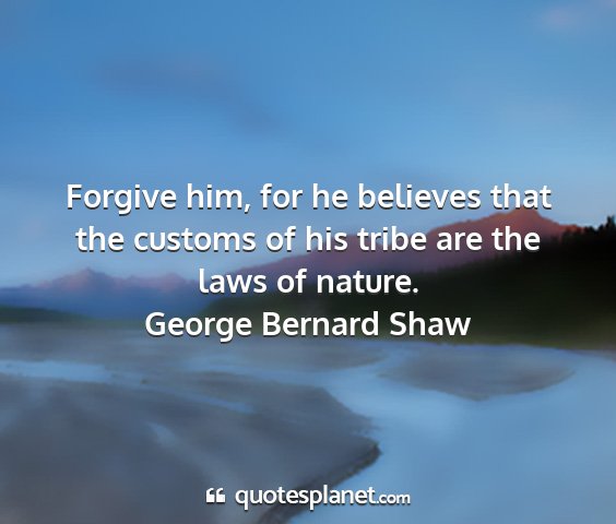 George bernard shaw - forgive him, for he believes that the customs of...