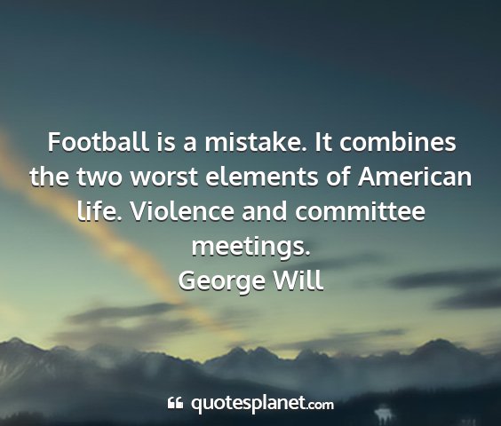 George will - football is a mistake. it combines the two worst...