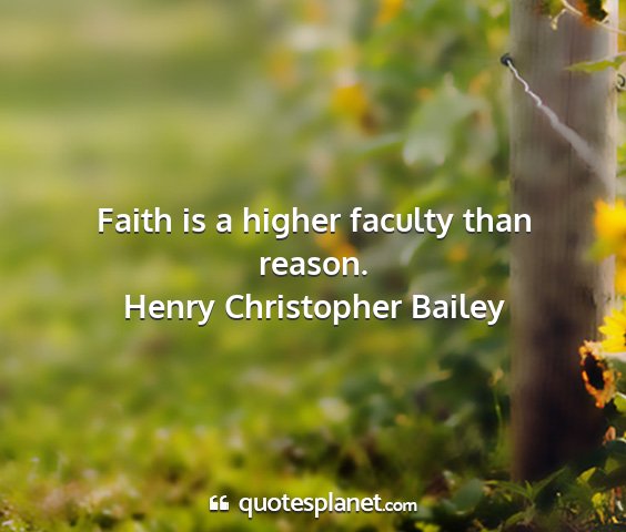 Henry christopher bailey - faith is a higher faculty than reason....