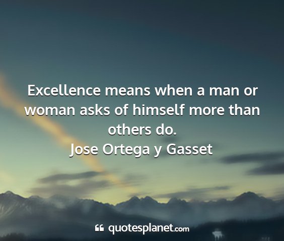 Jose ortega y gasset - excellence means when a man or woman asks of...