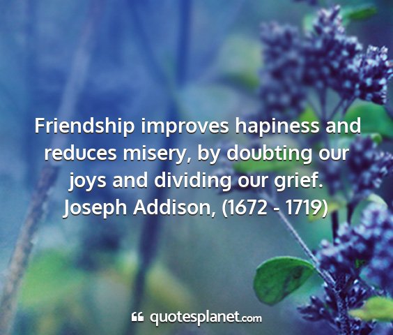 Joseph addison, (1672 - 1719) - friendship improves hapiness and reduces misery,...