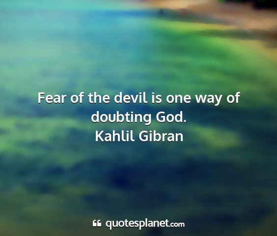 Kahlil gibran - fear of the devil is one way of doubting god....