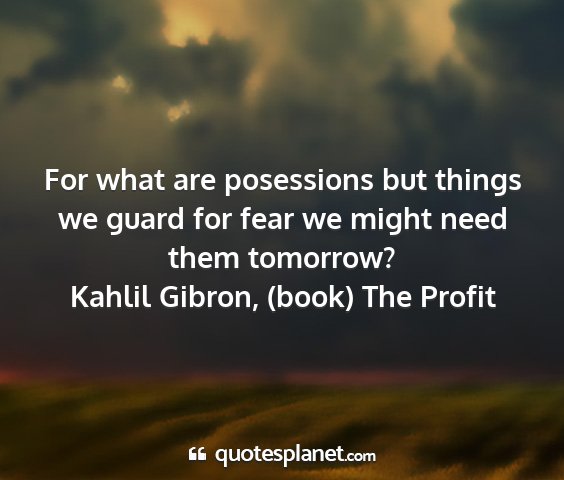 Kahlil gibron, (book) the profit - for what are posessions but things we guard for...